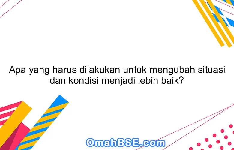 Apa yang harus dilakukan untuk mengubah situasi dan kondisi menjadi lebih baik?