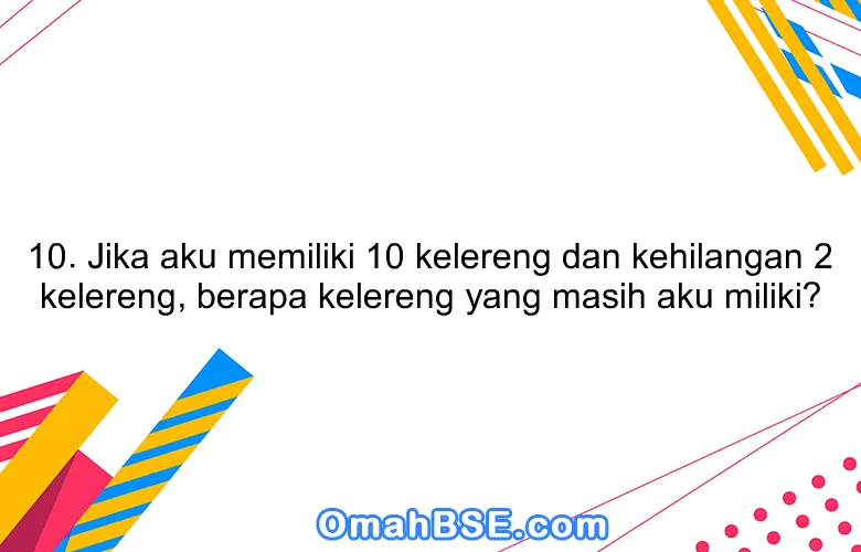 10. Jika aku memiliki 10 kelereng dan kehilangan 2 kelereng, berapa kelereng yang masih aku miliki?