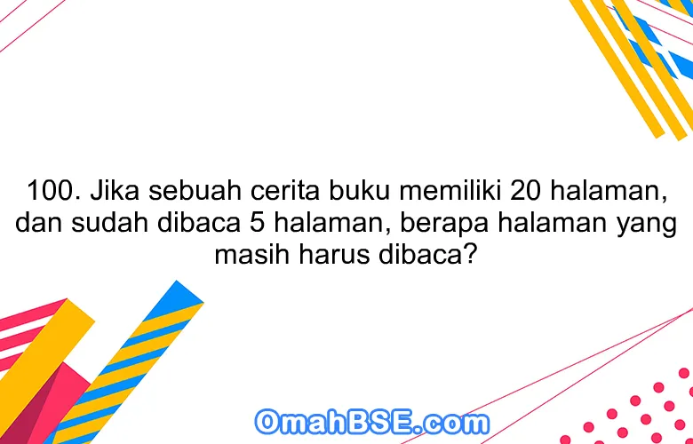 100. Jika sebuah cerita buku memiliki 20 halaman, dan sudah dibaca 5 halaman, berapa halaman yang masih harus dibaca?