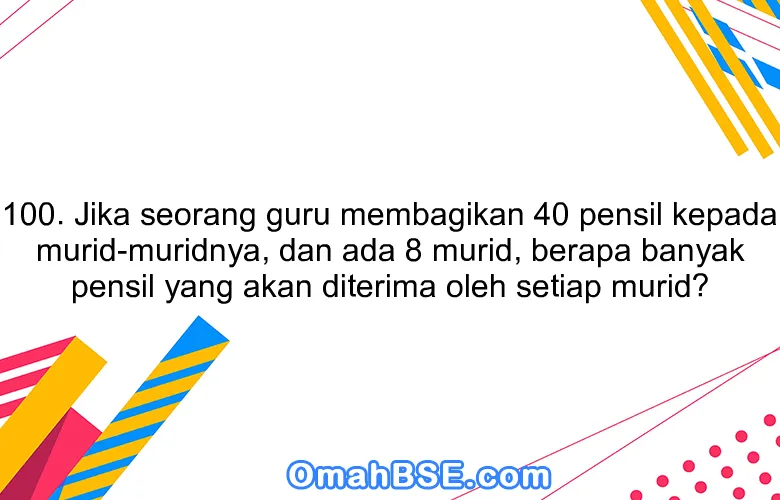 100. Jika seorang guru membagikan 40 pensil kepada murid-muridnya, dan ada 8 murid, berapa banyak pensil yang akan diterima oleh setiap murid?