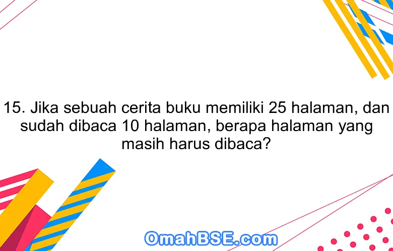 15. Jika sebuah cerita buku memiliki 25 halaman, dan sudah dibaca 10 halaman, berapa halaman yang masih harus dibaca?