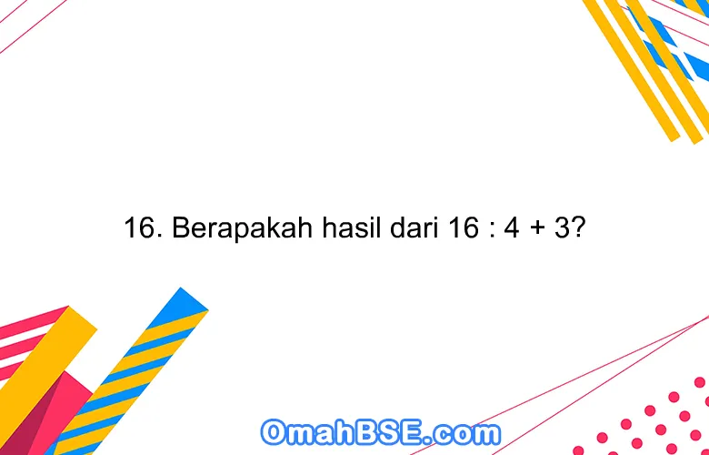 16. Berapakah hasil dari 16 : 4 + 3?