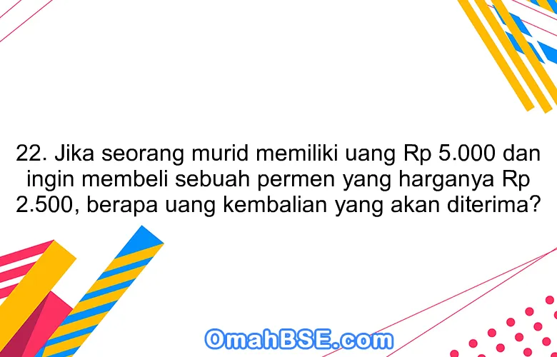 22. Jika seorang murid memiliki uang Rp 5.000 dan ingin membeli sebuah permen yang harganya Rp 2.500, berapa uang kembalian yang akan diterima?