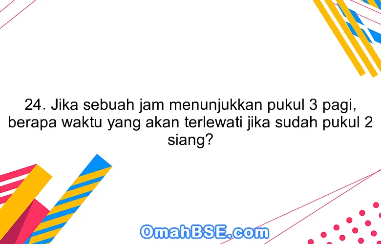 24. Jika sebuah jam menunjukkan pukul 3 pagi, berapa waktu yang akan terlewati jika sudah pukul 2 siang?