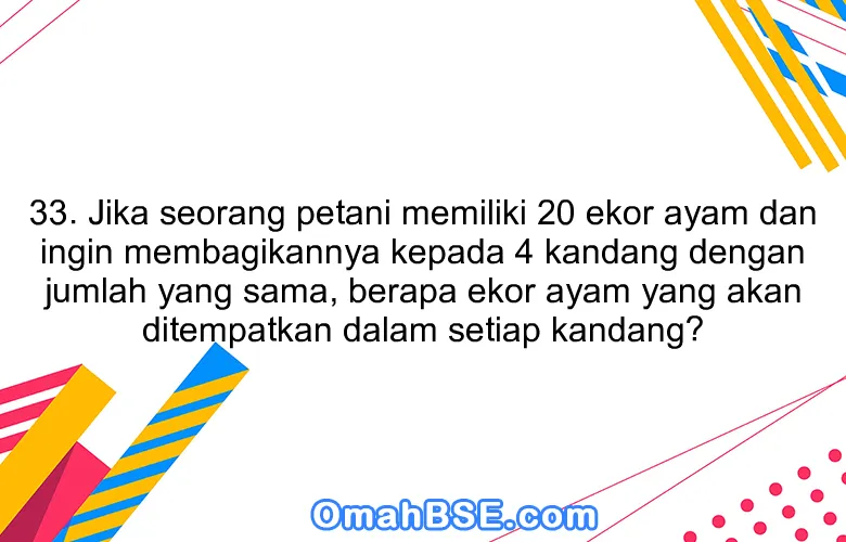 33. Jika seorang petani memiliki 20 ekor ayam dan ingin membagikannya kepada 4 kandang dengan jumlah yang sama, berapa ekor ayam yang akan ditempatkan dalam setiap kandang?