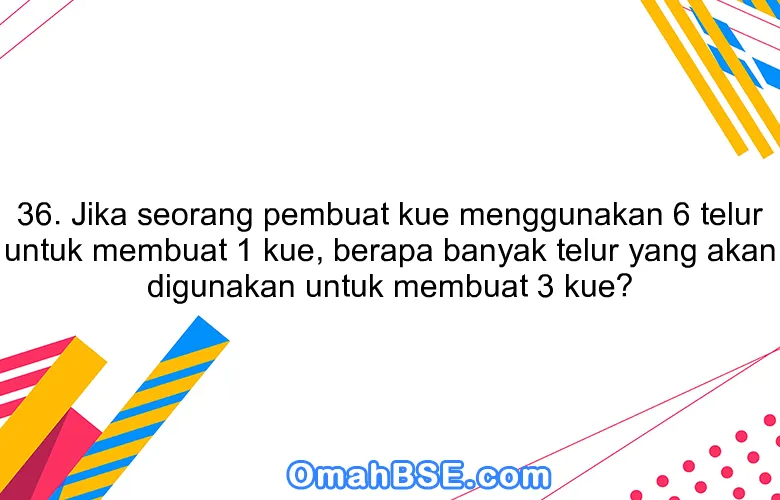 36. Jika seorang pembuat kue menggunakan 6 telur untuk membuat 1 kue, berapa banyak telur yang akan digunakan untuk membuat 3 kue?