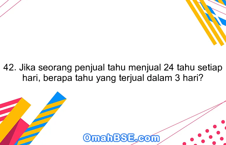 42. Jika seorang penjual tahu menjual 24 tahu setiap hari, berapa tahu yang terjual dalam 3 hari?