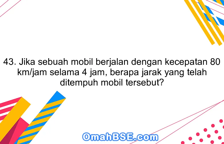 43. Jika sebuah mobil berjalan dengan kecepatan 80 km/jam selama 4 jam, berapa jarak yang telah ditempuh mobil tersebut?