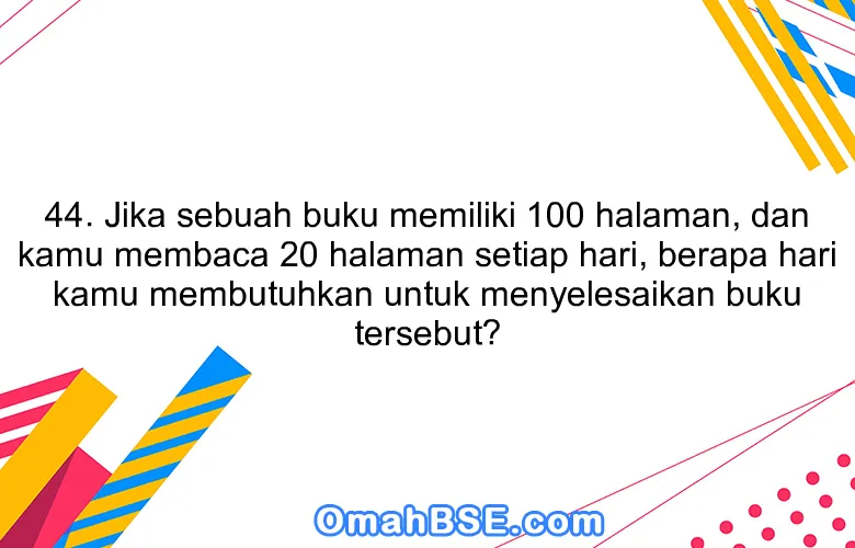 44. Jika sebuah buku memiliki 100 halaman, dan kamu membaca 20 halaman setiap hari, berapa hari kamu membutuhkan untuk menyelesaikan buku tersebut?