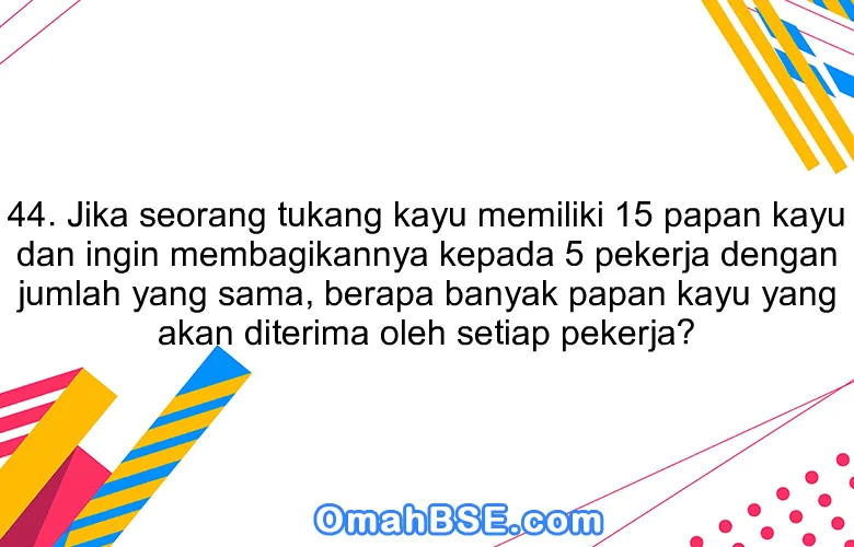 44. Jika seorang tukang kayu memiliki 15 papan kayu dan ingin membagikannya kepada 5 pekerja dengan jumlah yang sama, berapa banyak papan kayu yang akan diterima oleh setiap pekerja?