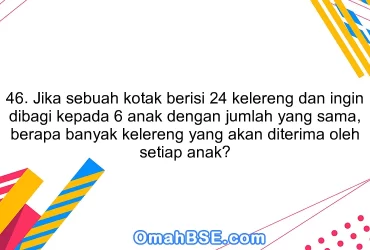 46. Jika sebuah kotak berisi 24 kelereng dan ingin dibagi kepada 6 anak dengan jumlah yang sama, berapa banyak kelereng yang akan diterima oleh setiap anak?