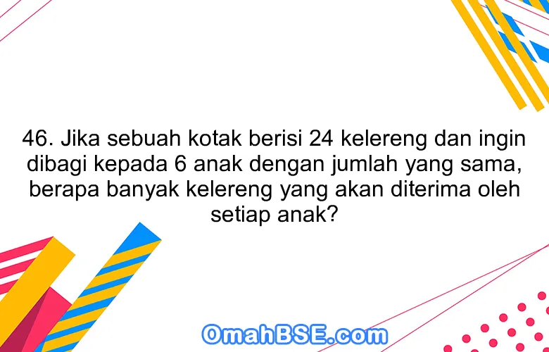 46. Jika sebuah kotak berisi 24 kelereng dan ingin dibagi kepada 6 anak dengan jumlah yang sama, berapa banyak kelereng yang akan diterima oleh setiap anak?