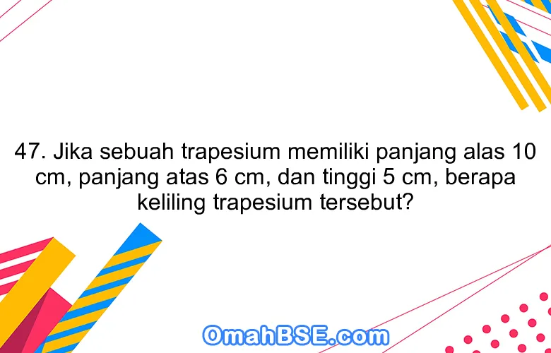 47. Jika sebuah trapesium memiliki panjang alas 10 cm, panjang atas 6 cm, dan tinggi 5 cm, berapa keliling trapesium tersebut?