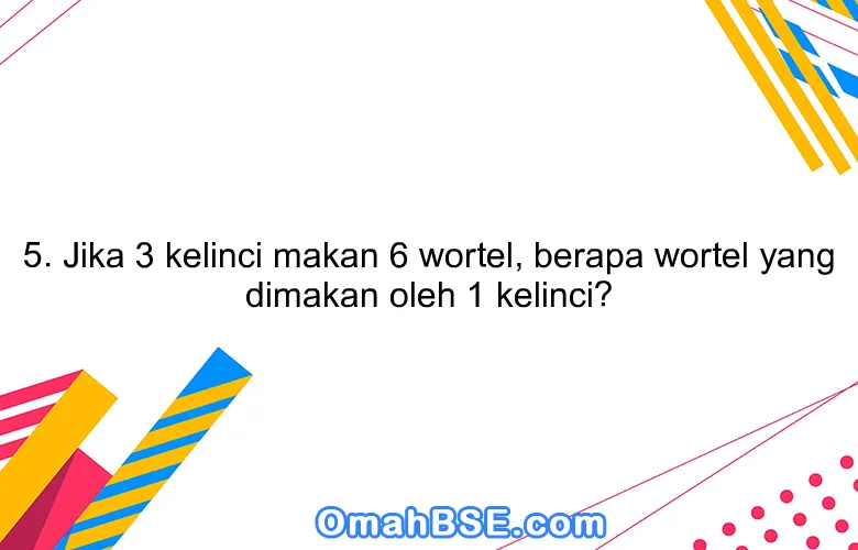 5. Jika 3 kelinci makan 6 wortel, berapa wortel yang dimakan oleh 1 kelinci?