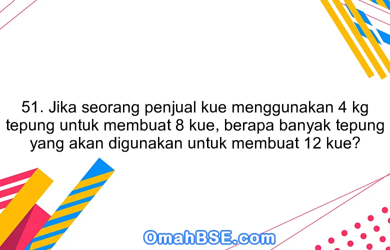 51. Jika seorang penjual kue menggunakan 4 kg tepung untuk membuat 8 kue, berapa banyak tepung yang akan digunakan untuk membuat 12 kue?