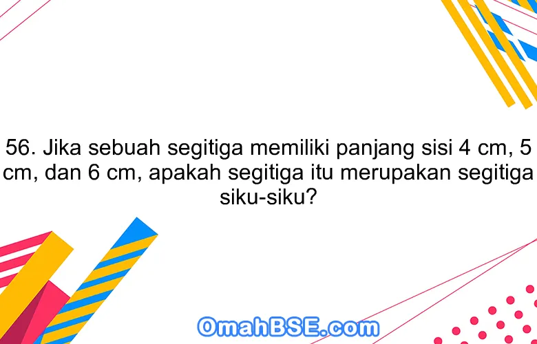 56. Jika sebuah segitiga memiliki panjang sisi 4 cm, 5 cm, dan 6 cm, apakah segitiga itu merupakan segitiga siku-siku?