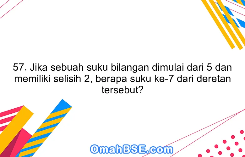 57. Jika sebuah suku bilangan dimulai dari 5 dan memiliki selisih 2, berapa suku ke-7 dari deretan tersebut?