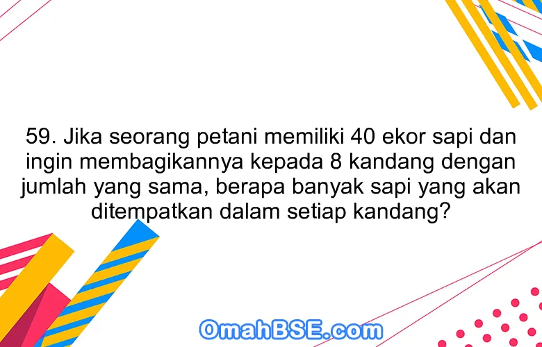 59. Jika seorang petani memiliki 40 ekor sapi dan ingin membagikannya kepada 8 kandang dengan jumlah yang sama, berapa banyak sapi yang akan ditempatkan dalam setiap kandang?