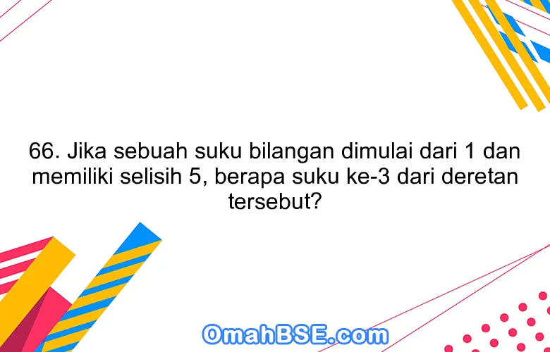 66. Jika sebuah suku bilangan dimulai dari 1 dan memiliki selisih 5, berapa suku ke-3 dari deretan tersebut?