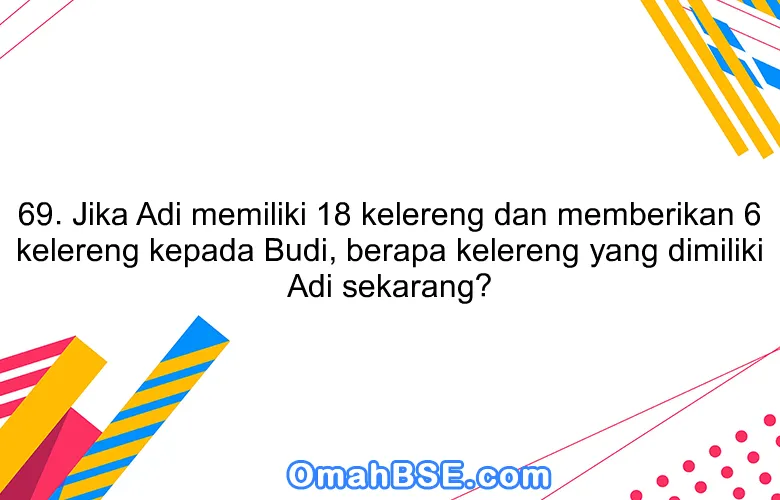 69. Jika Adi memiliki 18 kelereng dan memberikan 6 kelereng kepada Budi, berapa kelereng yang dimiliki Adi sekarang?