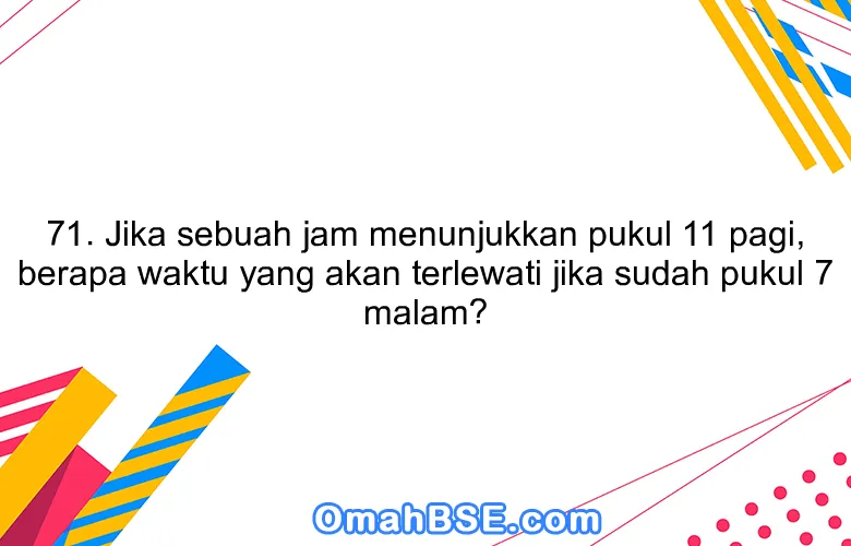 71. Jika sebuah jam menunjukkan pukul 11 pagi, berapa waktu yang akan terlewati jika sudah pukul 7 malam?