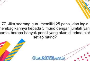 77. Jika seorang guru memiliki 25 pensil dan ingin membagikannya kepada 5 murid dengan jumlah yang sama, berapa banyak pensil yang akan diterima oleh setiap murid?