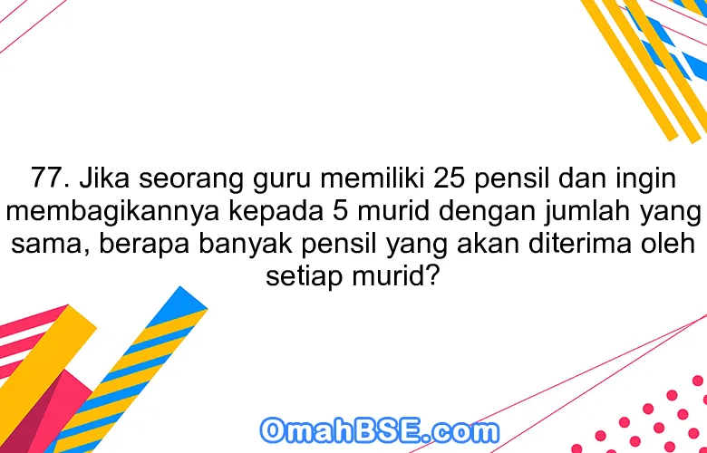 77. Jika seorang guru memiliki 25 pensil dan ingin membagikannya kepada 5 murid dengan jumlah yang sama, berapa banyak pensil yang akan diterima oleh setiap murid?