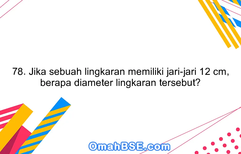 78. Jika sebuah lingkaran memiliki jari-jari 12 cm, berapa diameter lingkaran tersebut?