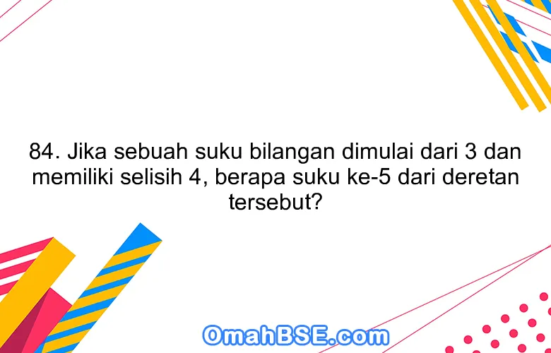 84. Jika sebuah suku bilangan dimulai dari 3 dan memiliki selisih 4, berapa suku ke-5 dari deretan tersebut?