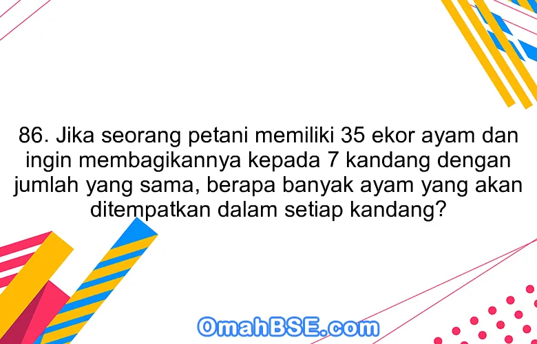 86. Jika seorang petani memiliki 35 ekor ayam dan ingin membagikannya kepada 7 kandang dengan jumlah yang sama, berapa banyak ayam yang akan ditempatkan dalam setiap kandang?