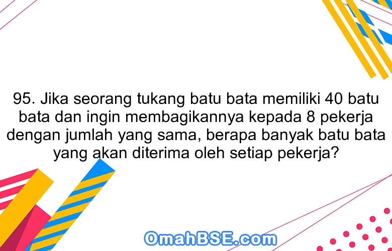 95. Jika seorang tukang batu bata memiliki 40 batu bata dan ingin membagikannya kepada 8 pekerja dengan jumlah yang sama, berapa banyak batu bata yang akan diterima oleh setiap pekerja?