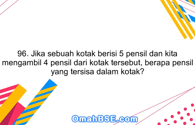 96. Jika sebuah kotak berisi 5 pensil dan kita mengambil 4 pensil dari kotak tersebut, berapa pensil yang tersisa dalam kotak?