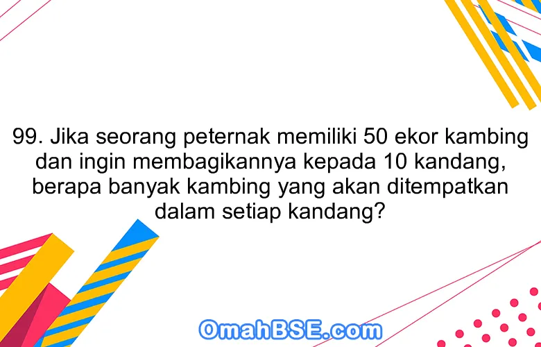 99. Jika seorang peternak memiliki 50 ekor kambing dan ingin membagikannya kepada 10 kandang, berapa banyak kambing yang akan ditempatkan dalam setiap kandang?