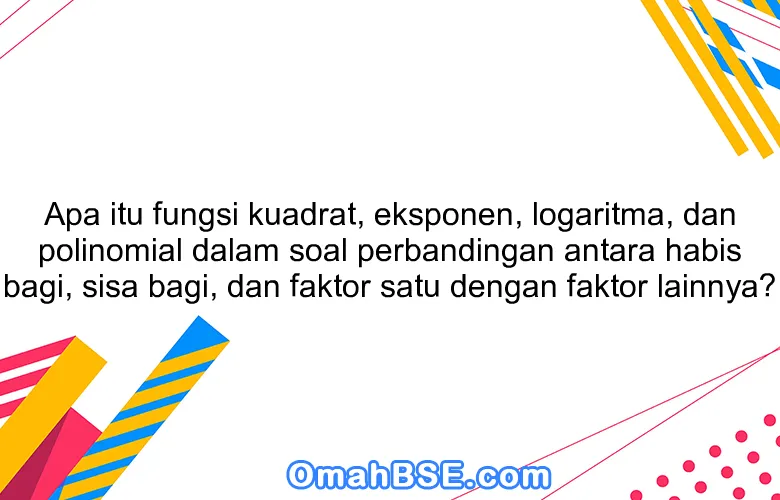 Apa itu fungsi kuadrat, eksponen, logaritma, dan polinomial dalam soal perbandingan antara habis bagi, sisa bagi, dan faktor satu dengan faktor lainnya?