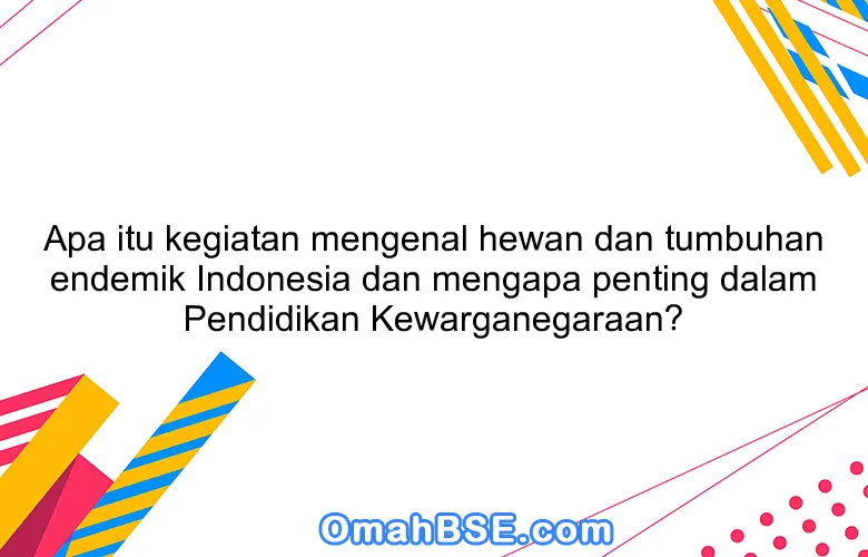 Apa itu kegiatan mengenal hewan dan tumbuhan endemik Indonesia dan mengapa penting dalam Pendidikan Kewarganegaraan?