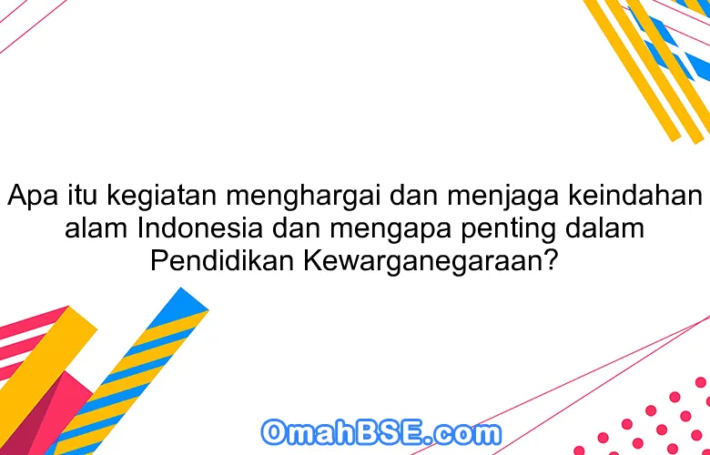 Apa itu kegiatan menghargai dan menjaga keindahan alam Indonesia dan mengapa penting dalam Pendidikan Kewarganegaraan?