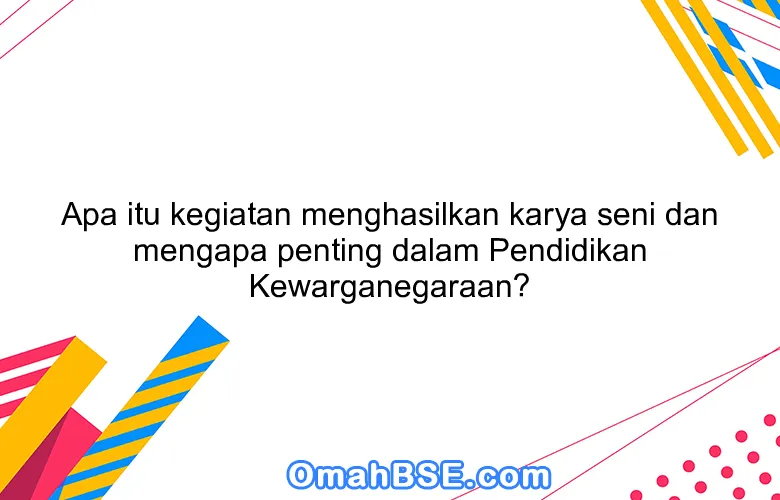 Apa itu kegiatan menghasilkan karya seni dan mengapa penting dalam Pendidikan Kewarganegaraan?