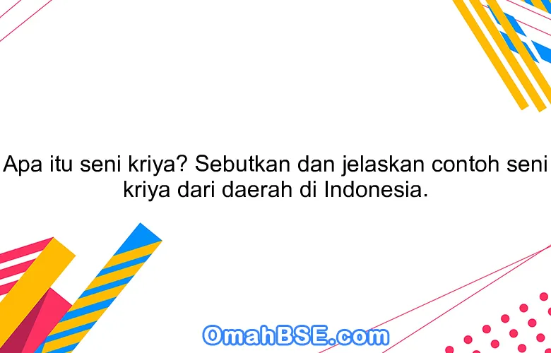 Apa itu seni kriya? Sebutkan dan jelaskan contoh seni kriya dari daerah di Indonesia.