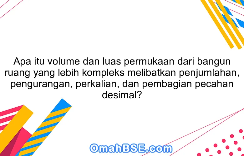 Apa itu volume dan luas permukaan dari bangun ruang yang lebih kompleks melibatkan penjumlahan, pengurangan, perkalian, dan pembagian pecahan desimal?