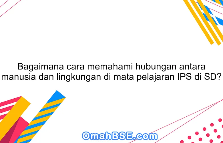 Bagaimana cara memahami hubungan antara manusia dan lingkungan di mata pelajaran IPS di SD?