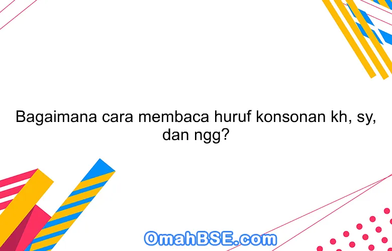 Bagaimana cara membaca huruf konsonan kh, sy, dan ngg?