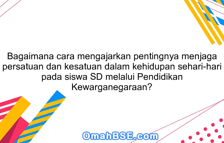 Bagaimana cara mengajarkan pentingnya menjaga persatuan dan kesatuan dalam kehidupan sehari-hari pada siswa SD melalui Pendidikan Kewarganegaraan?