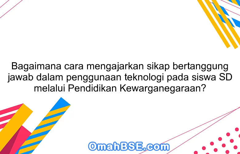 Bagaimana cara mengajarkan sikap bertanggung jawab dalam penggunaan teknologi pada siswa SD melalui Pendidikan Kewarganegaraan?