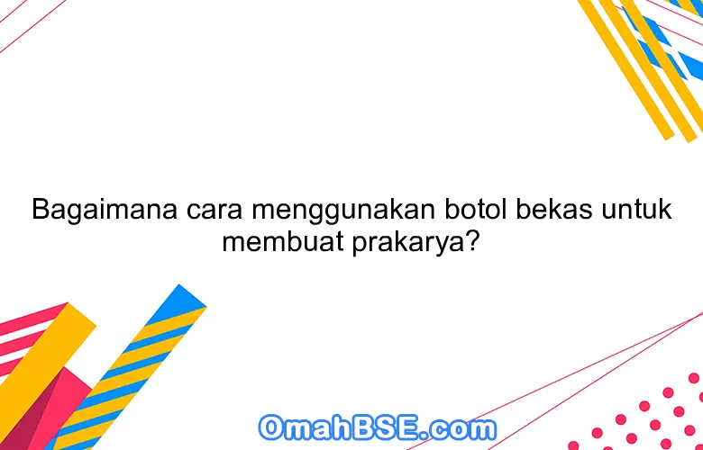 Bagaimana cara menggunakan botol bekas untuk membuat prakarya?