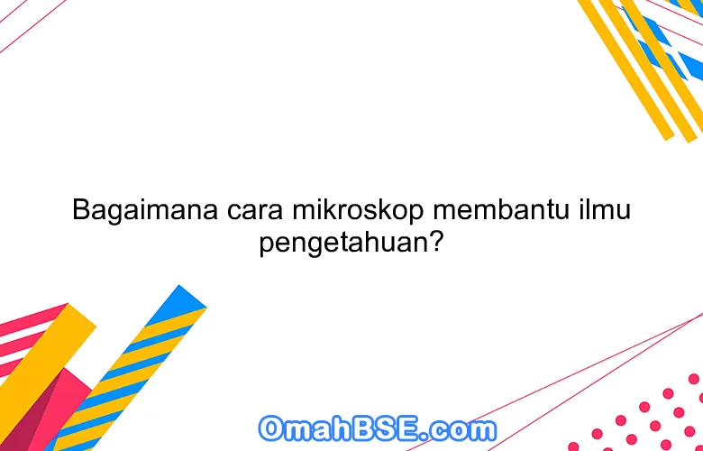 Bagaimana cara mikroskop membantu ilmu pengetahuan?