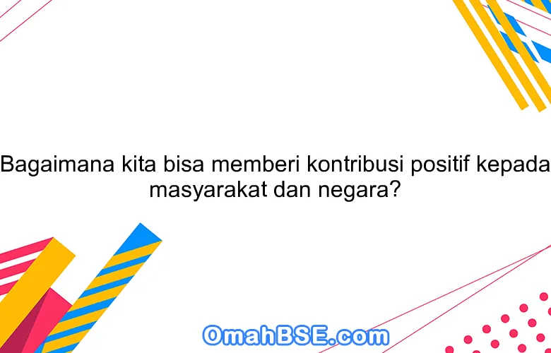 Bagaimana kita bisa memberi kontribusi positif kepada masyarakat dan negara?