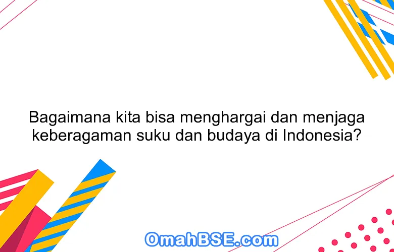 Bagaimana kita bisa menghargai dan menjaga keberagaman suku dan budaya di Indonesia?