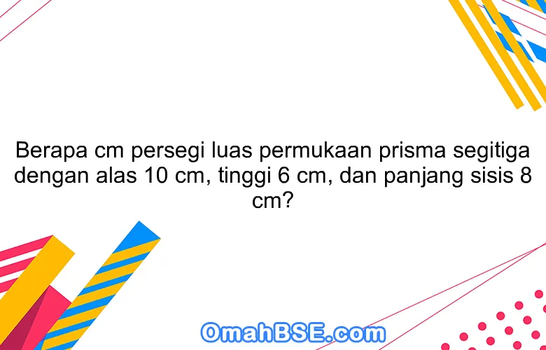 Berapa cm persegi luas permukaan prisma segitiga dengan alas 10 cm, tinggi 6 cm, dan panjang sisis 8 cm?