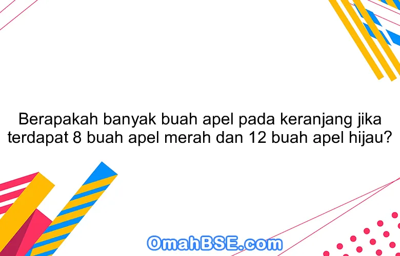 Berapakah banyak buah apel pada keranjang jika terdapat 8 buah apel merah dan 12 buah apel hijau?