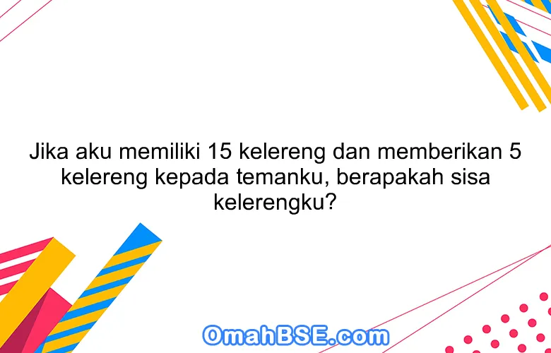 Jika aku memiliki 15 kelereng dan memberikan 5 kelereng kepada temanku, berapakah sisa kelerengku?